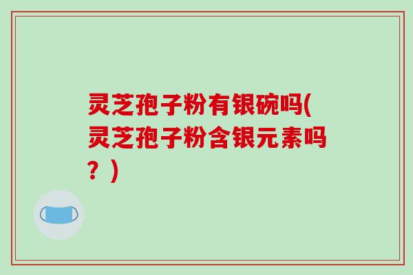 灵芝孢子粉有银碗吗(灵芝孢子粉含银元素吗？)