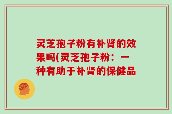 灵芝孢子粉有补的效果吗(灵芝孢子粉:一种有助于补的保健品 灵芝孢子粉有补的效果吗(灵芝孢子粉:一种有助于补的保健品