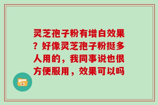 灵芝孢子粉有增白效果?好像灵芝孢子粉挺多人用的,我同事说也很方便服用,效果可以吗 灵芝孢子粉有增白效果?好像灵芝孢子粉挺多人用的,我同事说也很方便服用,效果可以吗