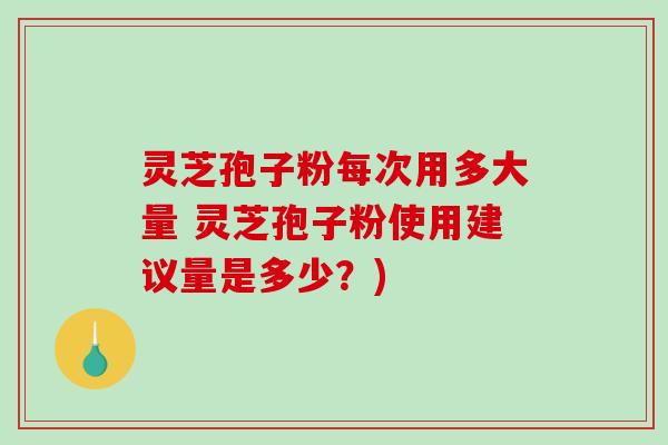灵芝孢子粉每次用多大量 灵芝孢子粉使用建议量是多少?) 灵芝孢子粉每次用多大量 灵芝孢子粉使用建议量是多少?)