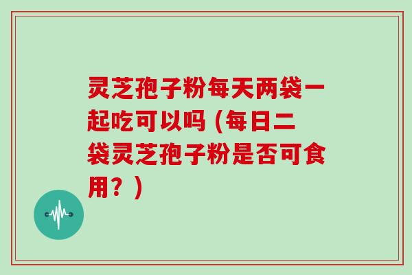 灵芝孢子粉每天两袋一起吃可以吗 (每日二袋灵芝孢子粉是否可食用?) 灵芝孢子粉每天两袋一起吃可以吗 (每日二袋灵芝孢子粉是否可食用?)