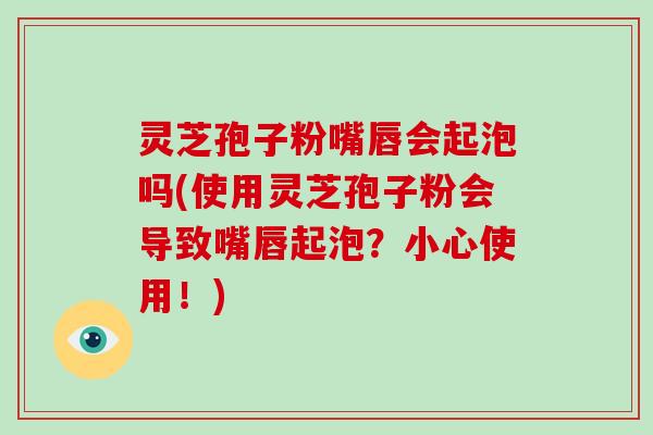 灵芝孢子粉嘴唇会起泡吗(使用灵芝孢子粉会导致嘴唇起泡？小心使用！)