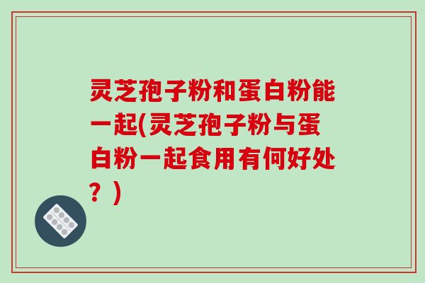 灵芝孢子粉和蛋白粉能一起(灵芝孢子粉与蛋白粉一起食用有何好处？)