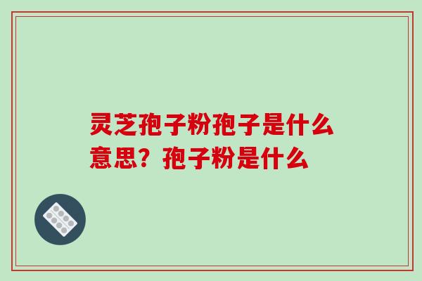 灵芝孢子粉孢子是什么意思？孢子粉是什么