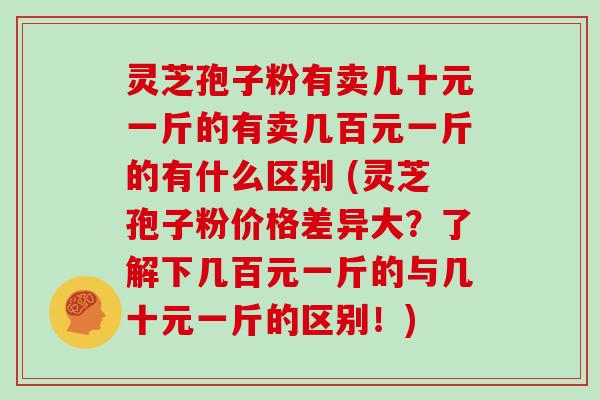 灵芝孢子粉有卖几十元一斤的有卖几百元一斤的有什么区别 (灵芝孢子粉价格差异大？了解下几百元一斤的与几十元一斤的区别！)