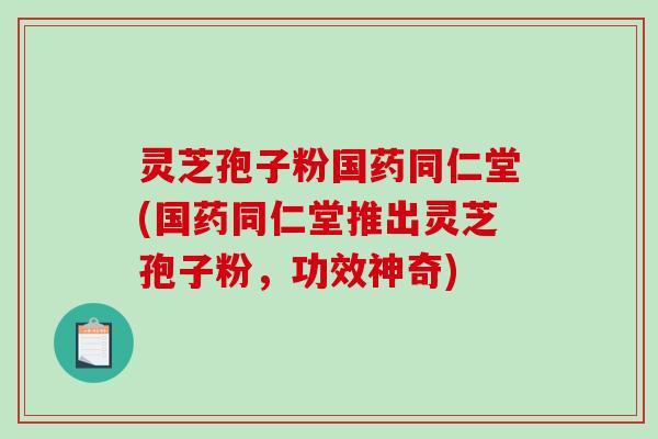 灵芝孢子粉国药同仁堂(国药同仁堂推出灵芝孢子粉，功效神奇)