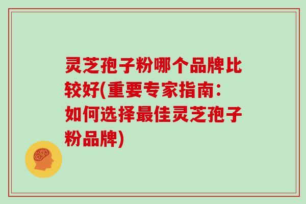 灵芝孢子粉哪个品牌比较好(重要专家指南：如何选择佳灵芝孢子粉品牌)