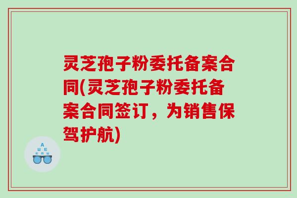 灵芝孢子粉委托备案合同(灵芝孢子粉委托备案合同签订，为销售保驾护航)