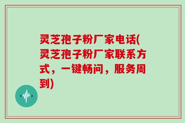 灵芝孢子粉厂家电话(灵芝孢子粉厂家联系方式，一键畅问，服务周到)