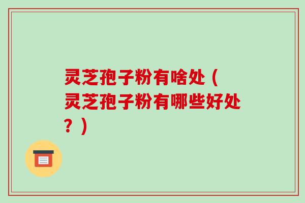 灵芝孢子粉有啥处 (灵芝孢子粉有哪些好处？)