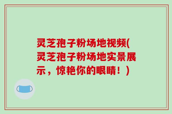 灵芝孢子粉场地视频(灵芝孢子粉场地实景展示，惊艳你的眼睛！)