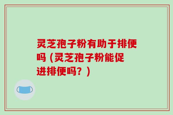 灵芝孢子粉有助于排便吗 (灵芝孢子粉能促进排便吗？)