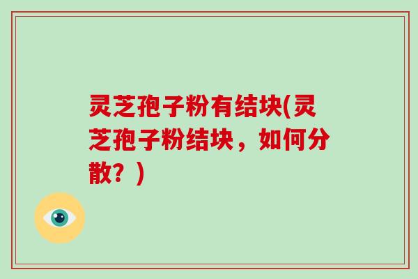 灵芝孢子粉有结块(灵芝孢子粉结块，如何分散？)