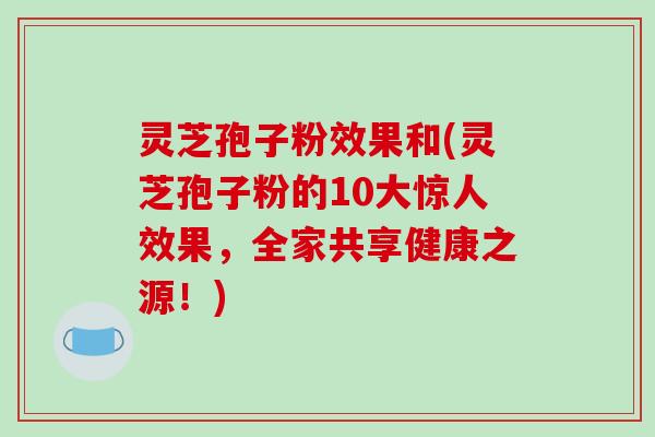 灵芝孢子粉效果和(灵芝孢子粉的10大惊人效果，全家共享健康之源！)