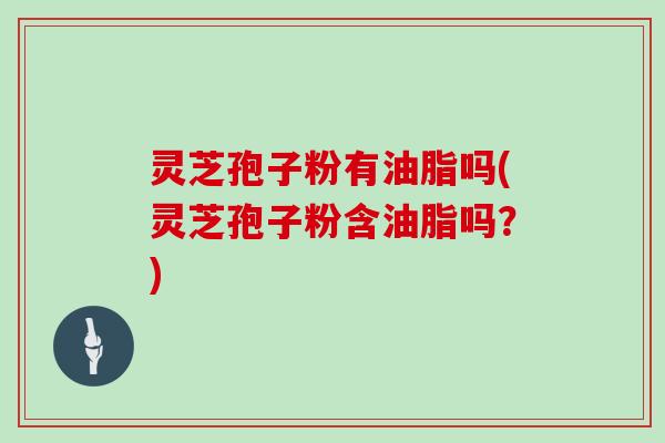 灵芝孢子粉有油脂吗(灵芝孢子粉含油脂吗？)