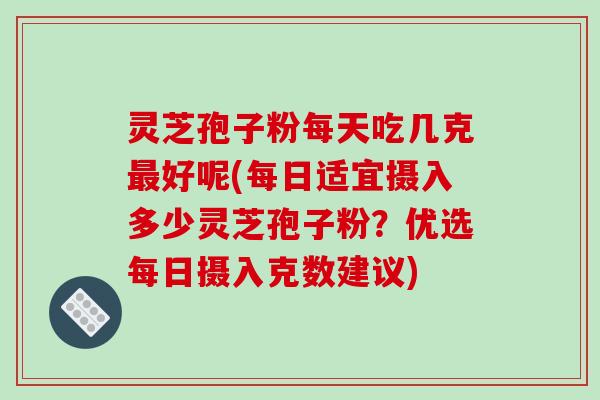 灵芝孢子粉每天吃几克好呢(每日适宜摄入多少灵芝孢子粉？优选每日摄入克数建议)