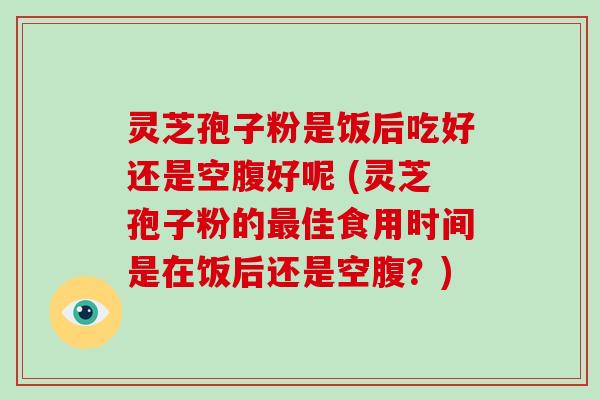 灵芝孢子粉是饭后吃好还是空腹好呢 (灵芝孢子粉的佳食用时间是在饭后还是空腹？)
