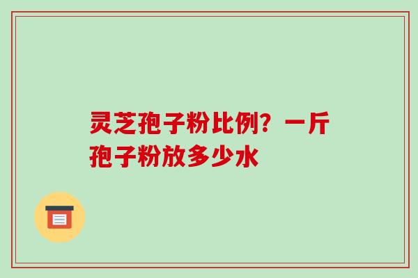 灵芝孢子粉比例？一斤孢子粉放多少水