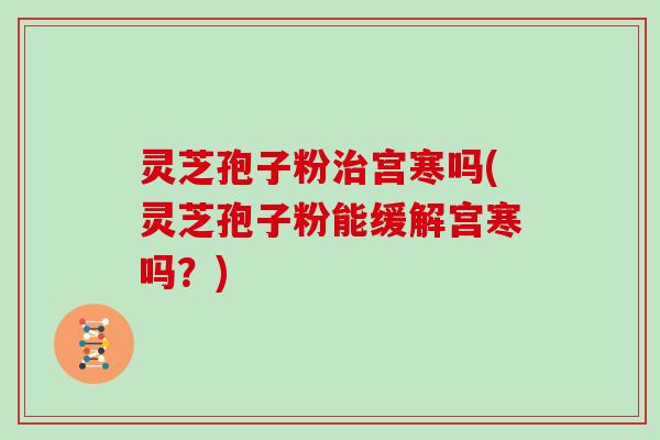 灵芝孢子粉宫寒吗(灵芝孢子粉能缓解宫寒吗？)