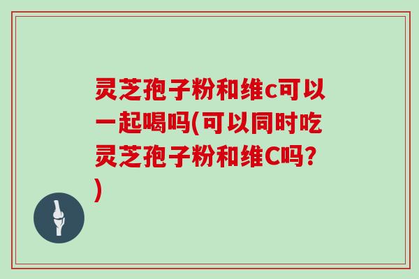 灵芝孢子粉和维c可以一起喝吗(可以同时吃灵芝孢子粉和维C吗？)