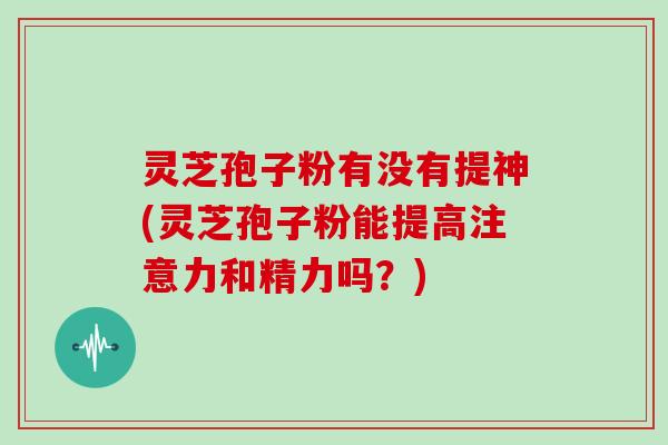 灵芝孢子粉有没有提神(灵芝孢子粉能提高注意力和精力吗？)