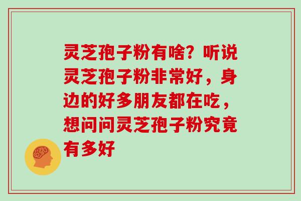 灵芝孢子粉有啥？听说灵芝孢子粉非常好，身边的好多朋友都在吃，想问问灵芝孢子粉究竟有多好