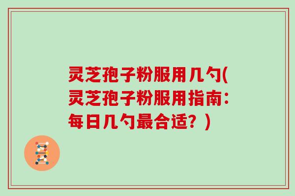 灵芝孢子粉服用几勺(灵芝孢子粉服用指南：每日几勺合适？)
