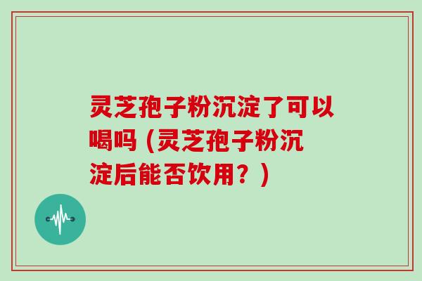 灵芝孢子粉沉淀了可以喝吗 (灵芝孢子粉沉淀后能否饮用？)