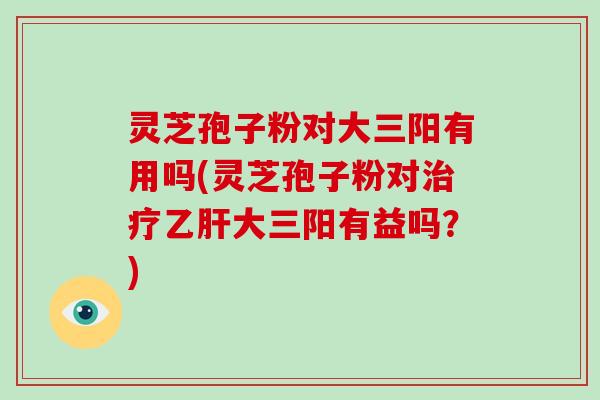 灵芝孢子粉对大三阳有用吗(灵芝孢子粉对大三阳有益吗？)