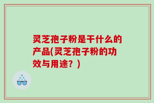 灵芝孢子粉是干什么的产品(灵芝孢子粉的功效与用途？)