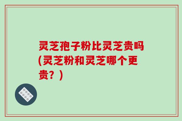 灵芝孢子粉比灵芝贵吗(灵芝粉和灵芝哪个更贵？)