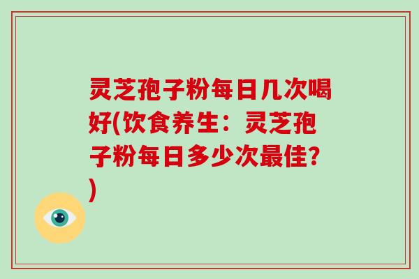 灵芝孢子粉每日几次喝好(饮食养生：灵芝孢子粉每日多少次佳？)