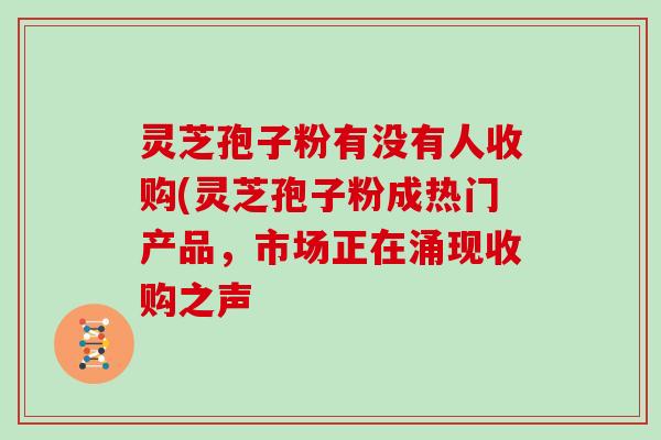 灵芝孢子粉有没有人收购(灵芝孢子粉成热门产品，市场正在涌现收购之声
