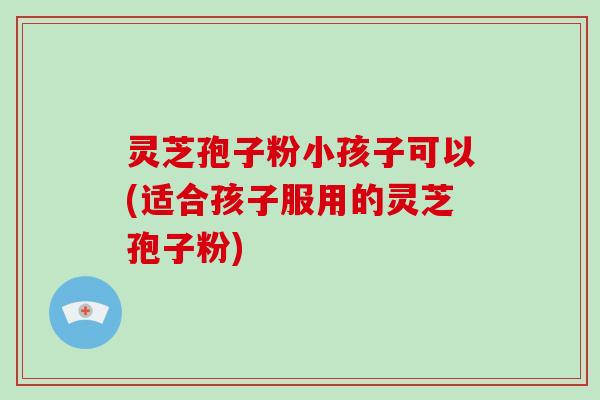 灵芝孢子粉小孩子可以(适合孩子服用的灵芝孢子粉)