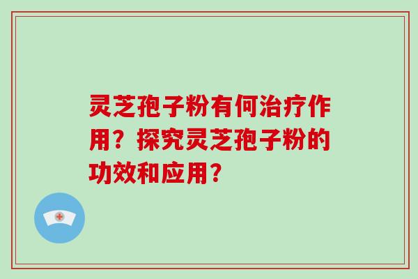 灵芝孢子粉有何作用？探究灵芝孢子粉的功效和应用？