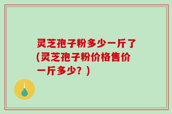 灵芝孢子粉多少一斤了(灵芝孢子粉价格售价一斤多少？)