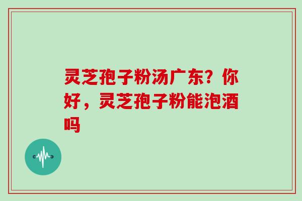 灵芝孢子粉汤广东？你好，灵芝孢子粉能泡酒吗