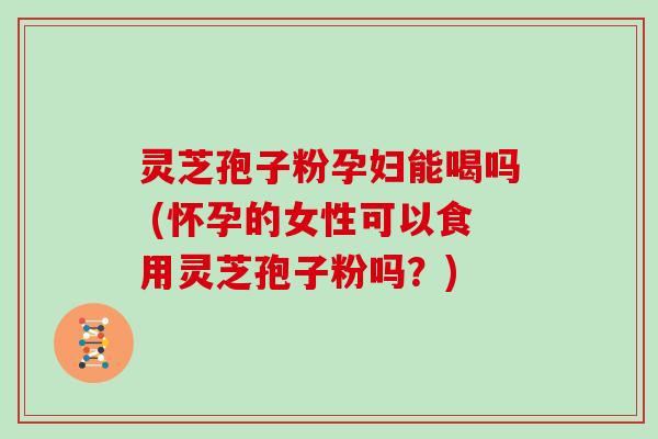 灵芝孢子粉孕妇能喝吗 (怀孕的女性可以食用灵芝孢子粉吗？)