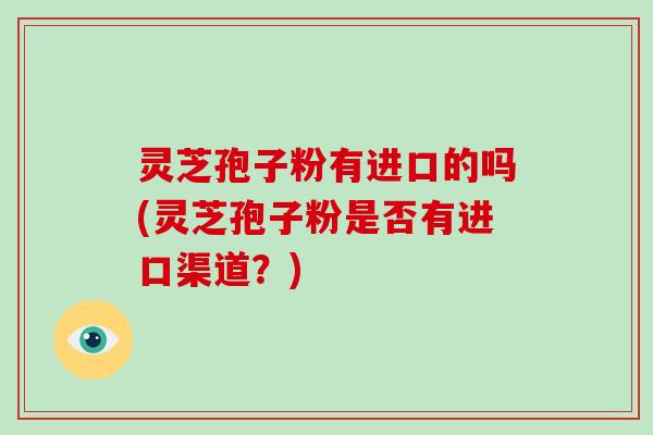 灵芝孢子粉有进口的吗(灵芝孢子粉是否有进口渠道？)