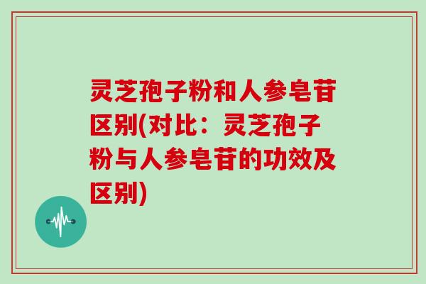 灵芝孢子粉和人参皂苷区别(对比：灵芝孢子粉与人参皂苷的功效及区别)