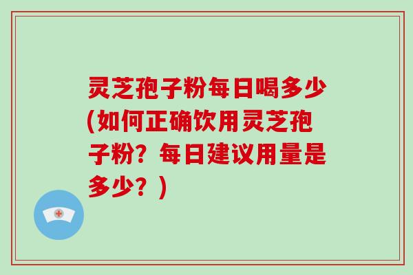 灵芝孢子粉每日喝多少(如何正确饮用灵芝孢子粉？每日建议用量是多少？)