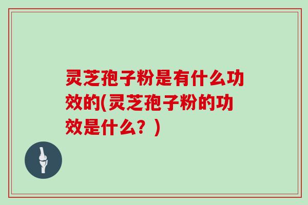 灵芝孢子粉是有什么功效的(灵芝孢子粉的功效是什么？)