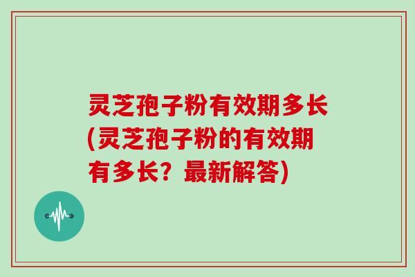 灵芝孢子粉有效期多长(灵芝孢子粉的有效期有多长？新解答)
