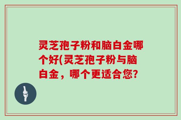 灵芝孢子粉和脑白金哪个好(灵芝孢子粉与脑白金，哪个更适合您？