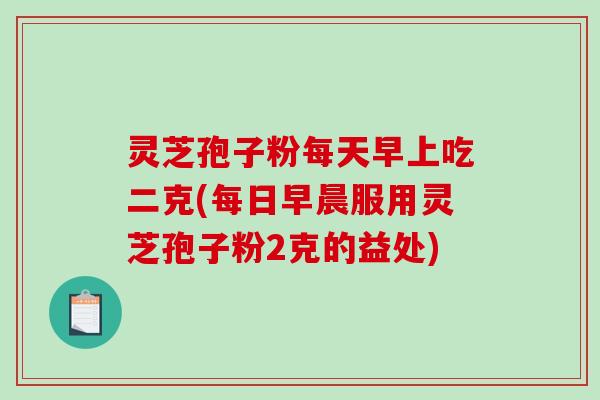 灵芝孢子粉每天早上吃二克(每日早晨服用灵芝孢子粉2克的益处)