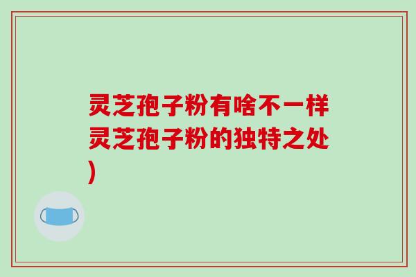 灵芝孢子粉有啥不一样灵芝孢子粉的独特之处)