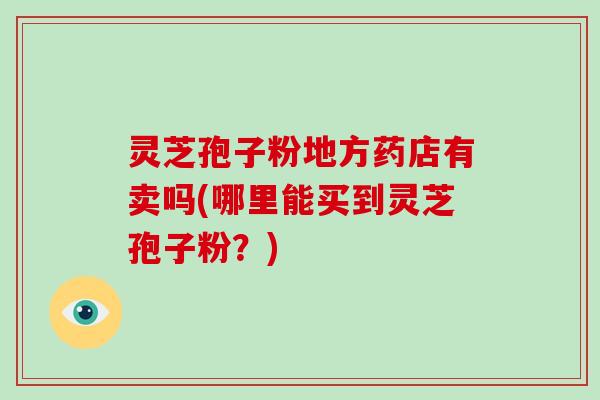 灵芝孢子粉地方药店有卖吗(哪里能买到灵芝孢子粉？)