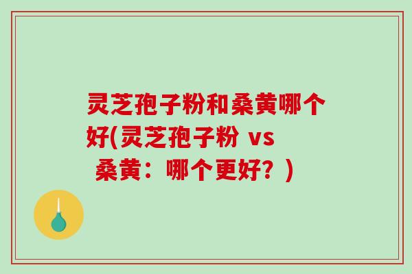 灵芝孢子粉和桑黄哪个好(灵芝孢子粉 vs 桑黄：哪个更好？)