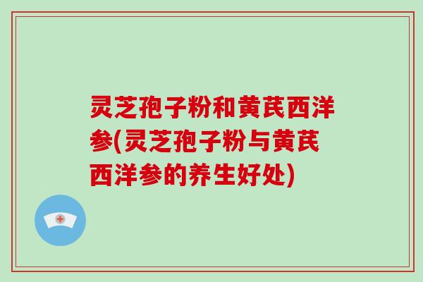 灵芝孢子粉和黄芪西洋参(灵芝孢子粉与黄芪西洋参的养生好处)