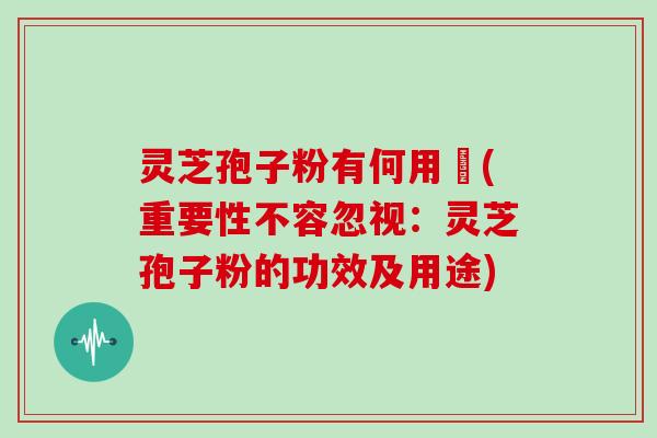 灵芝孢子粉有何用悆(重要性不容忽视：灵芝孢子粉的功效及用途)